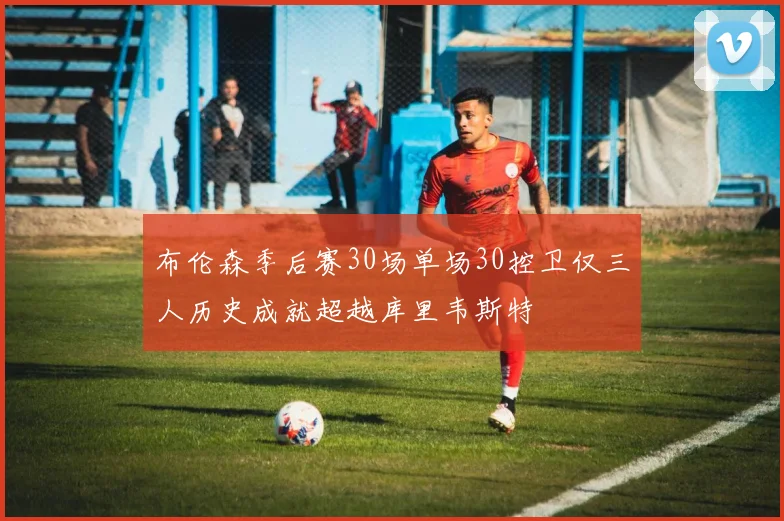 布伦森季后赛30场单场30控卫仅三人历史成就超越库里韦斯特