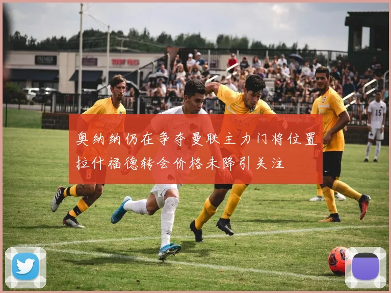 奥纳纳仍在争夺曼联主力门将位置拉什福德转会价格未降引关注