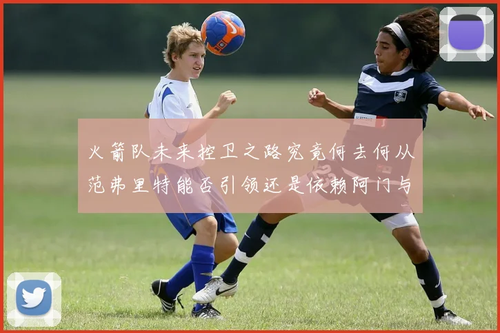 火箭队未来控卫之路究竟何去何从范弗里特能否引领还是依赖阿门与谢泼德