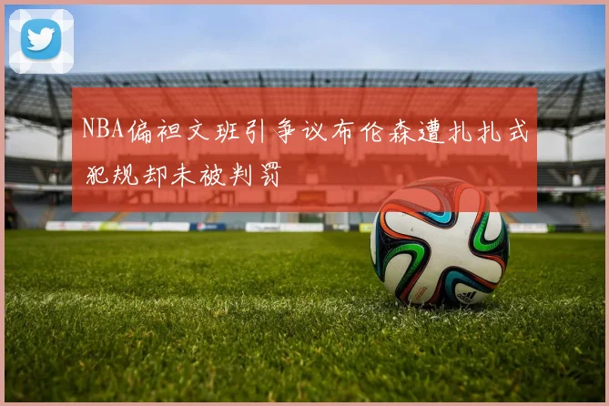 NBA偏袒文班引争议布伦森遭扎扎式犯规却未被判罚
