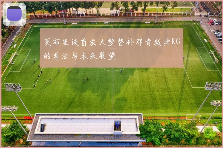 莫布里谈首发大梦替补邓肯裁掉KG的看法与未来展望