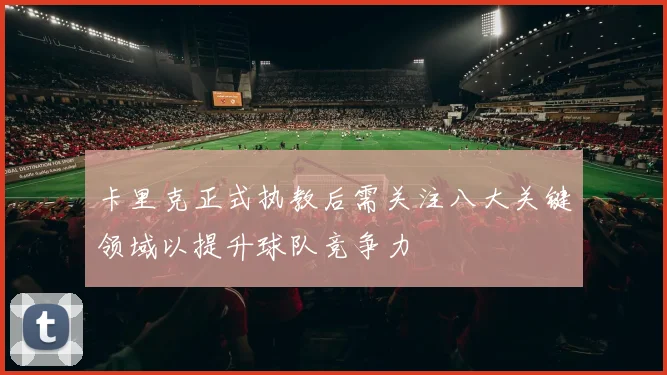 卡里克正式执教后需关注八大关键领域以提升球队竞争力