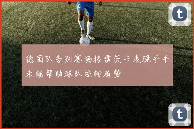 德国队告别赛场格雷茨卡表现平平未能帮助球队逆转局势