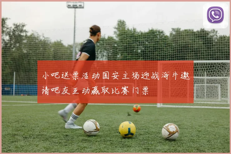 小吧送票活动国安主场迎战海牛邀请吧友互动赢取比赛门票
