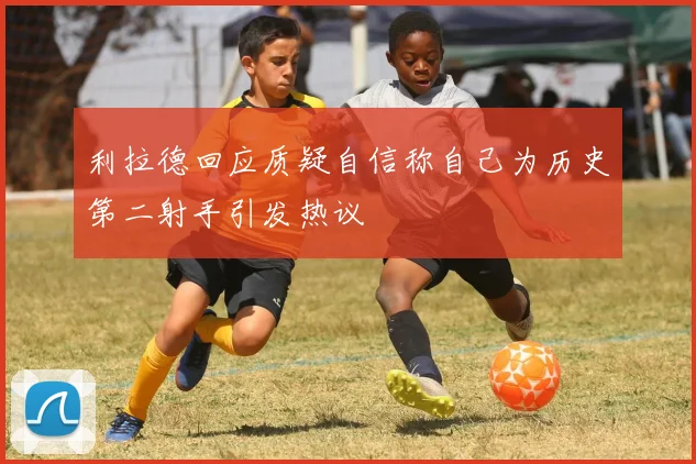 利拉德回应质疑自信称自己为历史第二射手引发热议