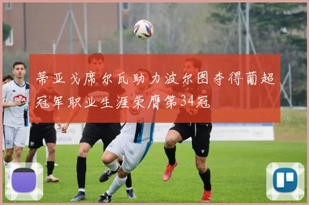 蒂亚戈席尔瓦助力波尔图夺得葡超冠军职业生涯荣膺第34冠