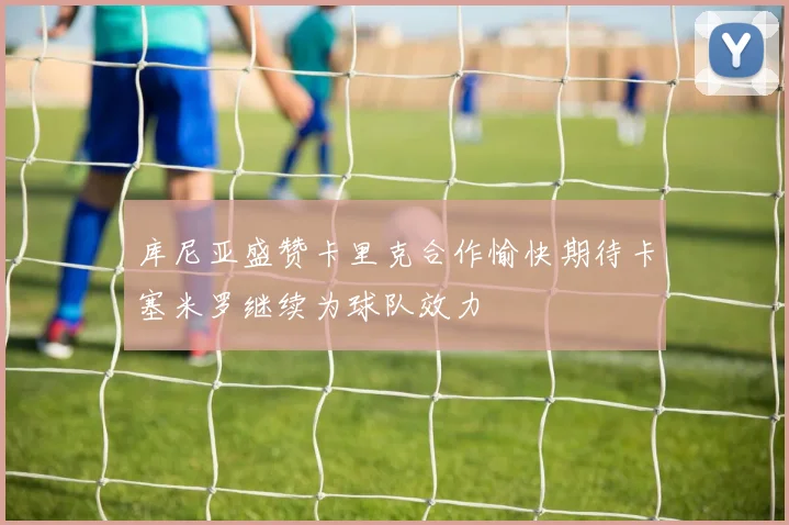 库尼亚盛赞卡里克合作愉快期待卡塞米罗继续为球队效力