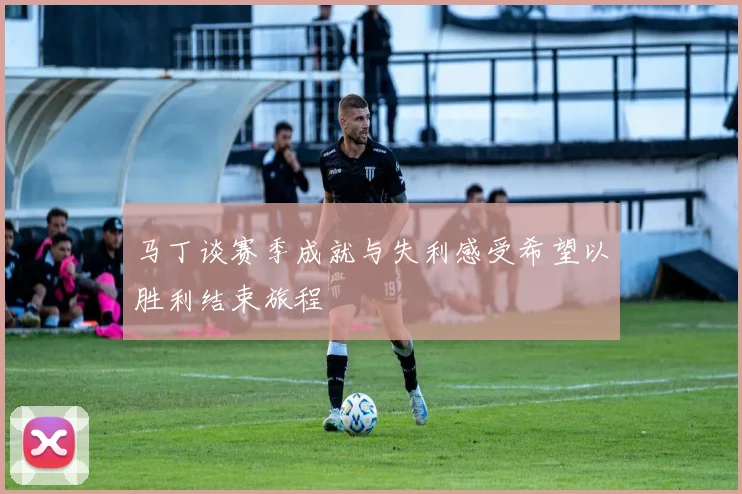 马丁谈赛季成就与失利感受希望以胜利结束旅程