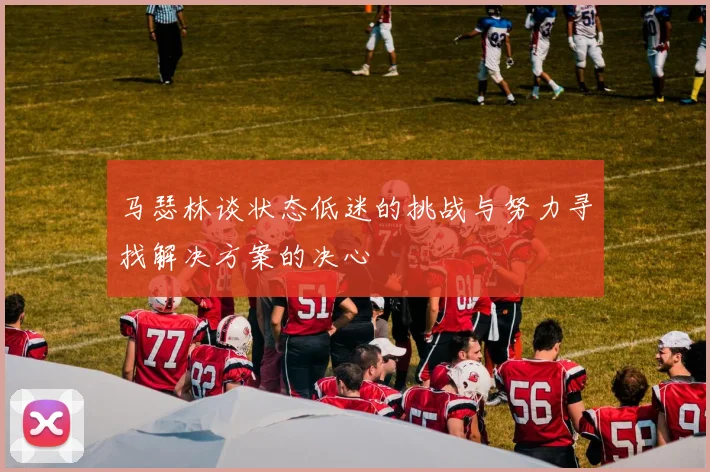 马瑟林谈状态低迷的挑战与努力寻找解决方案的决心