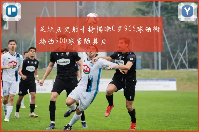 足坛历史射手榜揭晓C罗965球领衔梅西900球紧随其后